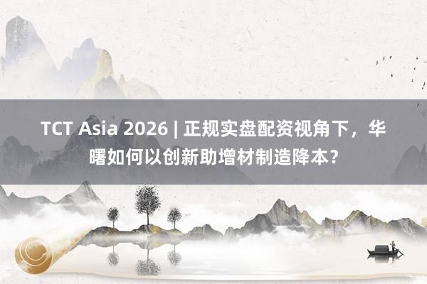 TCT Asia 2026 | 正规实盘配资视角下，华曙如何以创新助增材制造降本？