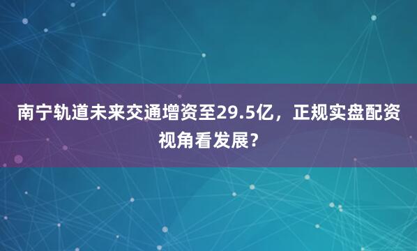 南宁轨道未来交通增资至29.5亿，正规实盘配资视角看发展？