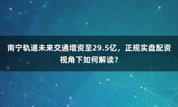 南宁轨道未来交通增资至29.5亿，正规实盘配资视角下如何解读？
