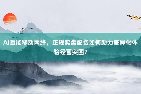 AI赋能移动网络，正规实盘配资如何助力差异化体验经营突围？