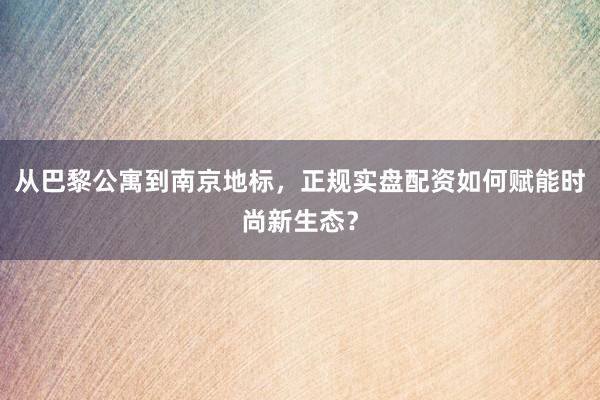 从巴黎公寓到南京地标，正规实盘配资如何赋能时尚新生态？