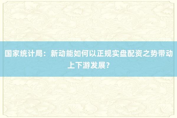 国家统计局：新动能如何以正规实盘配资之势带动上下游发展？