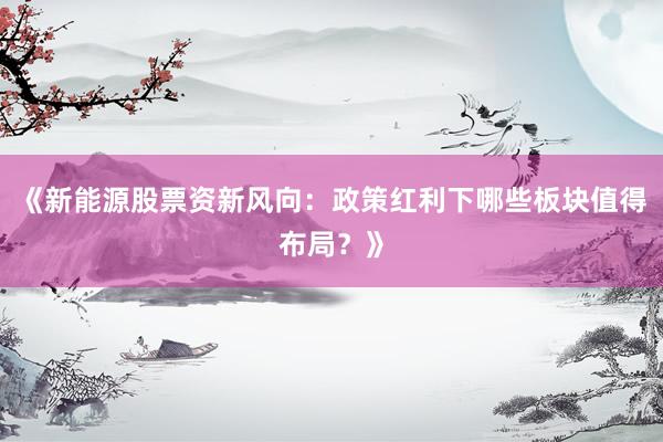 《新能源股票资新风向：政策红利下哪些板块值得布局？》