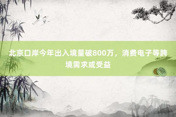 北京口岸今年出入境量破800万，消费电子等跨境需求或受益