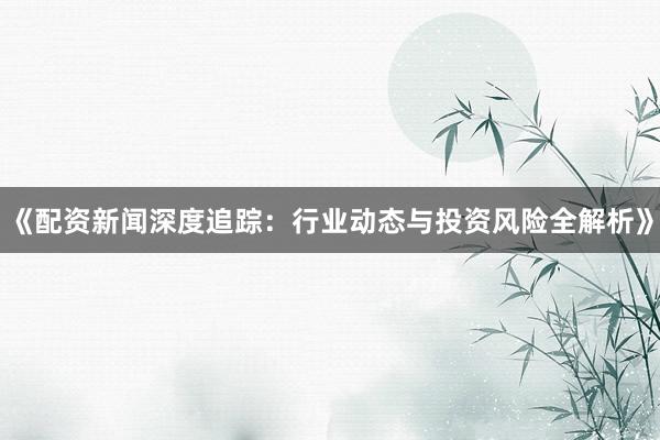 《配资新闻深度追踪：行业动态与投资风险全解析》