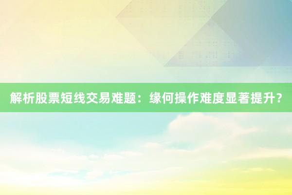 解析股票短线交易难题：缘何操作难度显著提升？
