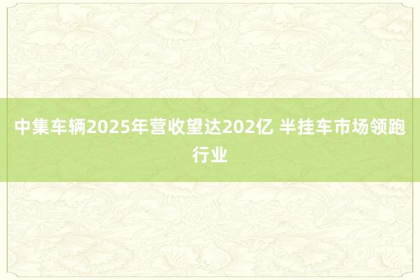 中集车辆2025年营收望达202亿 半挂车市场领跑行业