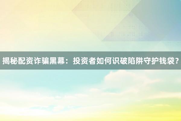 揭秘配资诈骗黑幕：投资者如何识破陷阱守护钱袋？