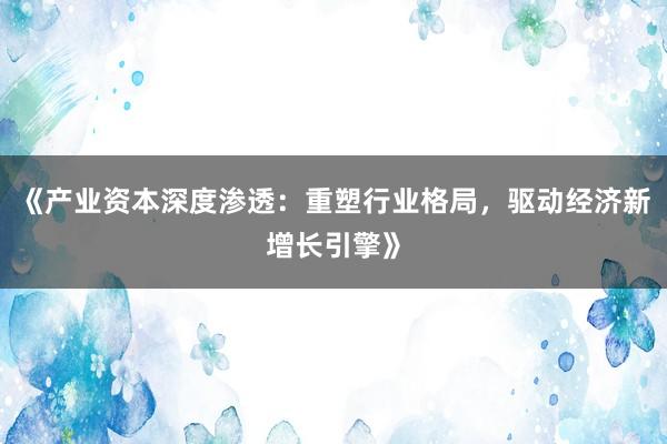 《产业资本深度渗透：重塑行业格局，驱动经济新增长引擎》
