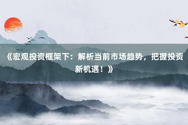 《宏观投资框架下：解析当前市场趋势，把握投资新机遇！》